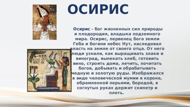 Осирис  Осирис - бог жизненных сил природы и плодородия, владыка подземного мира. Осирис, первенец бога земли Геба и богини небес Нут, наследовал власть на земле от своего отца. От него люди узнали, как выращивать злаки и виноград, выпекать хлеб, готовить вино, строить дома, лечить, почитать богов, добывать и обрабатывать медную и золотую руды. Изображался в виде человеческой мумии в короне, обрамленной перьями, бородой, в согнутых руках держит скипетр и плеть. 