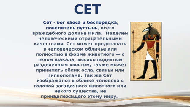 Сет  Сет - бог хаоса и беспорядка, повелитель пустынь , всего враждебного долине Нила. Наделен человеческими отрицательными качествами. Сет может представать в человеческом обличье или полностью в форме животного — с телом шакала, высоко поднятым раздвоенным хвостом, также может принимать облик осла, свиньи или гиппопотама. Так же Сет изображался в облике человека с головой загадочного животного или некого существа, не принадлежащего этому миру. 