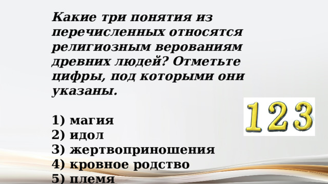 Какие три понятия из перечисленных относятся религиозным верованиям древних людей? Отметьте цифры, под которыми они указаны.   магия  идол  жертвоприношения  кровное родство  племя 