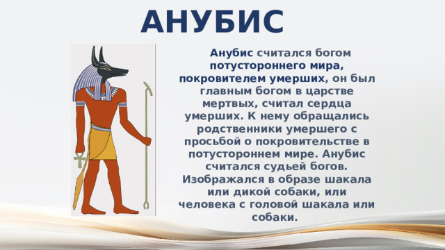 Анубис  Анубис считался богом потустороннего мира, покровителем умерших , он был главным богом в царстве мертвых, считал сердца умерших. К нему обращались родственники умершего с просьбой о покровительстве в потустороннем мире. Анубис считался судьей богов. Изображался в образе шакала или дикой собаки, или человека с головой шакала или собаки. 