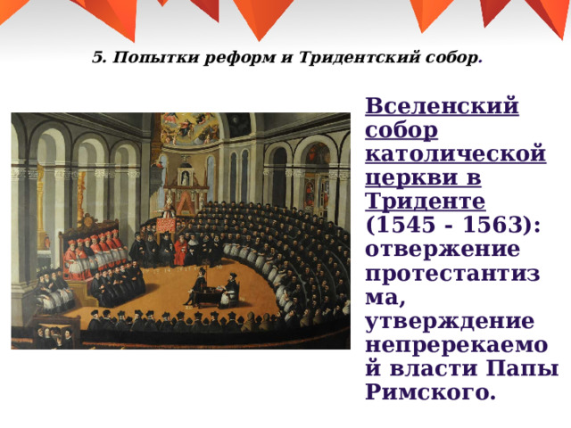 5. Попытки реформ и Тридентский собор .   Вселенский собор католической церкви в Триденте (1545 - 1563): отвержение протестантизма, утверждение непререкаемой власти Папы Римского. 