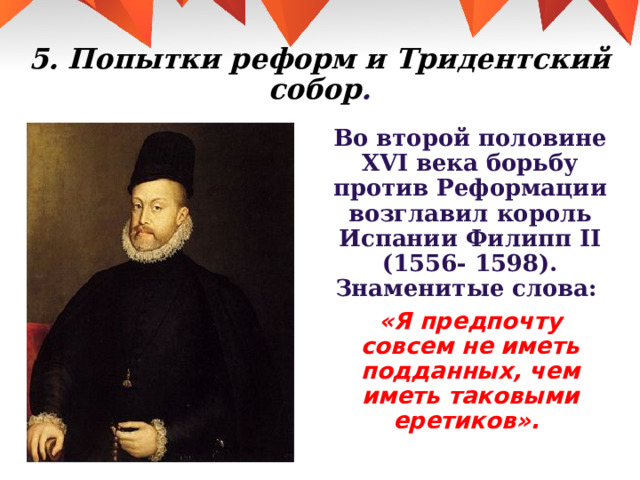 5. Попытки реформ и Тридентский собор . Во второй половине XVI века борьбу против Реформации возглавил король Испании Филипп II (1556- 1598). Знаменитые слова: «Я предпочту совсем не иметь подданных, чем иметь таковыми еретиков». 