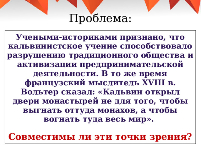 Проблема: Учеными-историками признано, что кальвинистское учение способствовало разрушению традиционного общества и активизации предпринимательской деятельности. В то же время французский мыслитель XVIII в. Вольтер сказал: «Кальвин открыл двери монастырей не для того, чтобы выгнать оттуда монахов, а чтобы вогнать туда весь мир».  Совместимы ли эти точки зрения? 