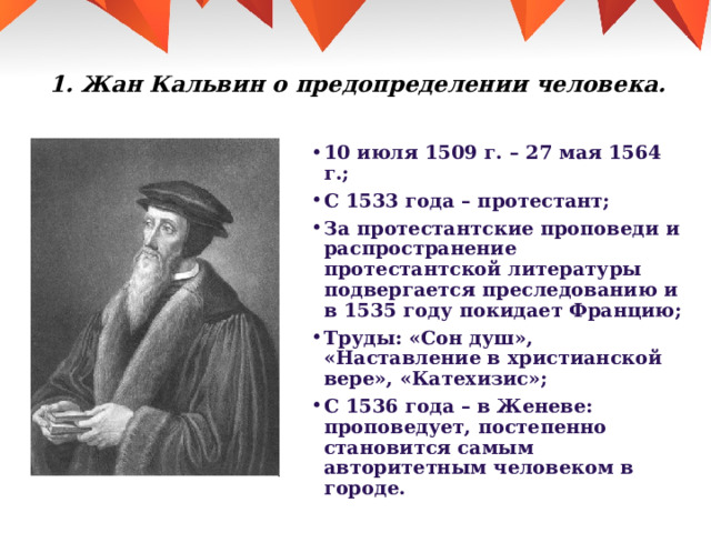 1. Жан Кальвин о предопределении человека.   10 июля 1509 г. – 27 мая 1564 г.; С 1533 года – протестант; За протестантские проповеди и распространение протестантской литературы подвергается преследованию и в 1535 году покидает Францию; Труды: «Сон душ», «Наставление в христианской вере», «Катехизис»; С 1536 года – в Женеве: проповедует, постепенно становится самым авторитетным человеком в городе. 