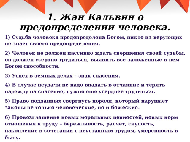 1. Жан Кальвин о предопределении человека. 1) Судьба человека предопределена Богом, никто из верующих не знает своего предопределения. 2) Человек не должен пассивно ждать свершения своей судьбы, он должен усердно трудиться, выявить все заложенные в нем Богом способности. 3) Успех в земных делах – знак спасения. 4) В случае неудачи не надо впадать в отчаяние и терять надежду на спасение, нужно еще усерднее трудиться. 5) Право подданных свергнуть короля, который нарушает законы не только человеческие, но и божеские. 6) Провозглашение новых моральных ценностей, новых норм отношения к труду – бережливость, расчет, скупость, накопление в сочетании с неустанным трудом, умеренность в быту. 