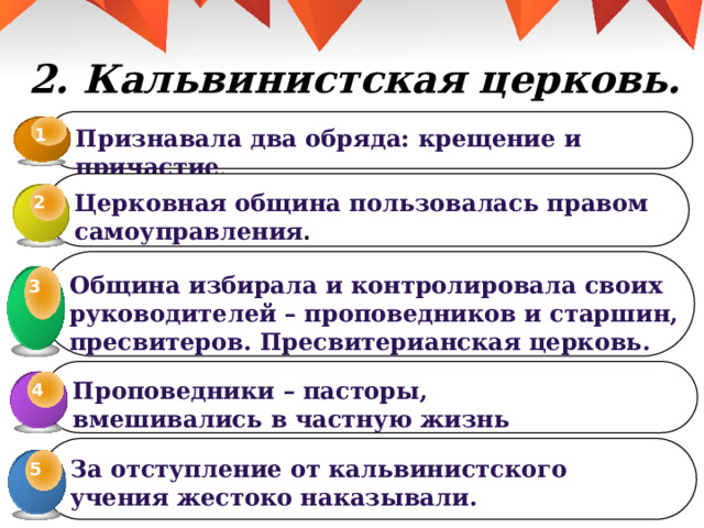 2. Кальвинистская церковь. 1 Признавала два обряда: крещение и причастие . Церковная община пользовалась правом самоуправления . 2 Община избирала и контролировала своих руководителей – проповедников и старшин, пресвитеров. Пресвитерианская церковь. 3 3 Проповедники – пасторы, вмешивались в частную жизнь прихожан. 4 4 За отступление от кальвинистского учения жестоко наказывали. 5 