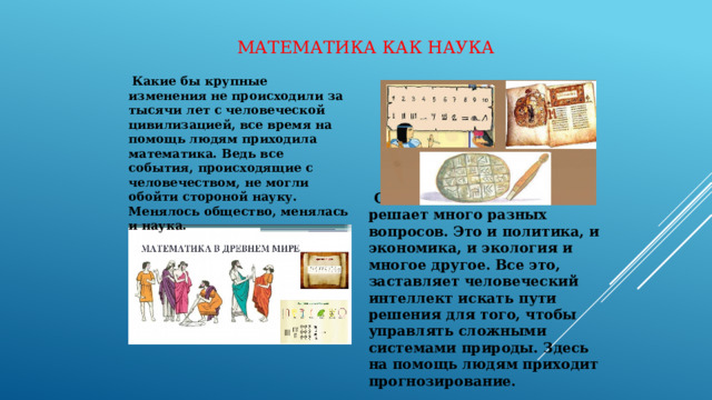 Математика как наука  Какие бы крупные изменения не происходили за тысячи лет с человеческой цивилизацией, все время на помощь людям приходила математика. Ведь все события, происходящие с человечеством, не могли обойти стороной науку. Менялось общество, менялась и наука.  Сейчас человечество решает много разных вопросов. Это и политика, и экономика, и экология и многое другое. Все это, заставляет человеческий интеллект искать пути решения для того, чтобы управлять сложными системами природы. Здесь на помощь людям приходит прогнозирование. 