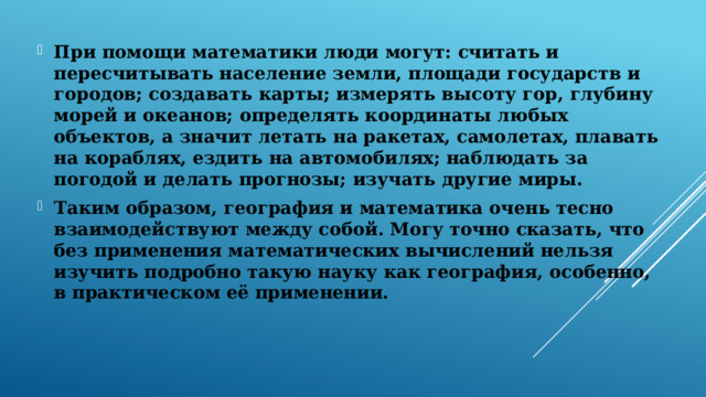 При помощи математики люди могут: считать и пересчитывать население земли, площади государств и городов; создавать карты; измерять высоту гор, глубину морей и океанов; определять координаты любых объектов, а значит летать на ракетах, самолетах, плавать на кораблях, ездить на автомобилях; наблюдать за погодой и делать прогнозы; изучать другие миры. Таким образом, география и математика очень тесно взаимодействуют между собой. Могу точно сказать, что без применения математических вычислений нельзя изучить подробно такую науку как география, особенно, в практическом её применении. 