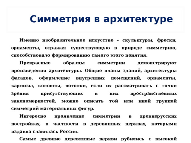 Симметрия в архитектуре Именно изобразительное искусство – скульптуры, фрески, орнаменты, отражая существующую в природе симметрию, способствовало формированию самого этого понятия. Прекрасные образцы симметрии демонстрируют произведения архитектуры. Общие планы зданий, архитектуры фасадов, оформление внутренних помещений, орнаменты, карнизы, колонны, потолки, если их рассматривать с точки зрения присутствующих в них пространственных закономерностей, можно описать той или иной группой симметрий материальных фигур. Интересно проявление симметрии в древнерусских постройках, в частности в деревянных церквах, которыми издавна славилась Россия. Самые древние деревянные церкви рубились с высокой двускатной клинчатой кровлей с главой и крестом. 