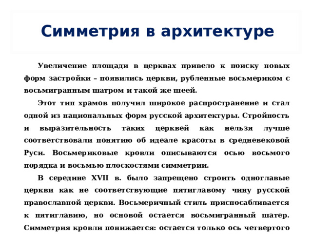 Симметрия в архитектуре Увеличение площади в церквах привело к поиску новых форм застройки – появились церкви, рубленные восьмериком с восьмигранным шатром и такой же шеей. Этот тип храмов получил широкое распространение и стал одной из национальных форм русской архитектуры. Стройность и выразительность таких церквей как нельзя лучше соответствовали понятию об идеале красоты в средневековой Руси. Восьмериковые кровли описываются осью восьмого порядка и восьмью плоскостями симметрии. В середине XVII в. было запрещено строить одноглавые церкви как не соответствующие пятиглавому чину русской православной церкви. Восьмеричный стиль приспосабливается к пятиглавию, но основой остается восьмигранный шатер. Симметрия кровли понижается: остается только ось четвертого порядка и четыре параллельные ей плоскости симметрии . 