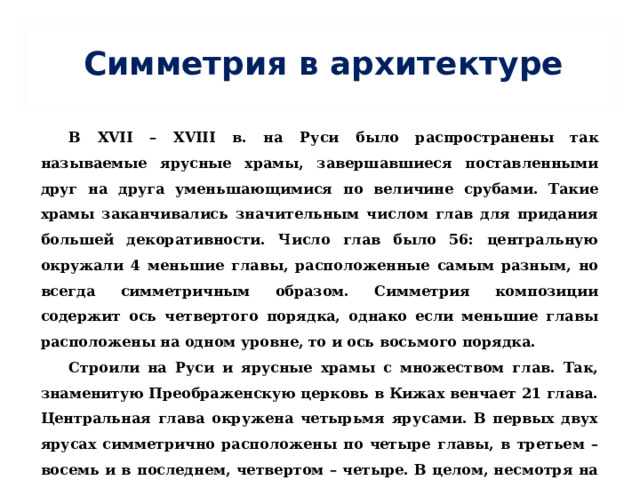 Симметрия в архитектуре В XVII – XVIII в. на Руси было распространены так называемые ярусные храмы, завершавшиеся поставленными друг на друга уменьшающимися по величине срубами. Такие храмы заканчивались значительным числом глав для придания большей декоративности. Число глав было 56: центральную окружали 4 меньшие главы, расположенные самым разным, но всегда симметричным образом. Симметрия композиции содержит ось четвертого порядка, однако если меньшие главы расположены на одном уровне, то и ось восьмого порядка. Строили на Руси и ярусные храмы с множеством глав. Так, знаменитую Преображенскую церковь в Кижах венчает 21 глава. Центральная глава окружена четырьмя ярусами. В первых двух ярусах симметрично расположены по четыре главы, в третьем – восемь и в последнем, четвертом – четыре. В целом, несмотря на сложность композиции, четвертая симметрия хорошо сохраняет монолитность храма, и он воспринимается как единая пирамида, особенно с далекого расстояния. 