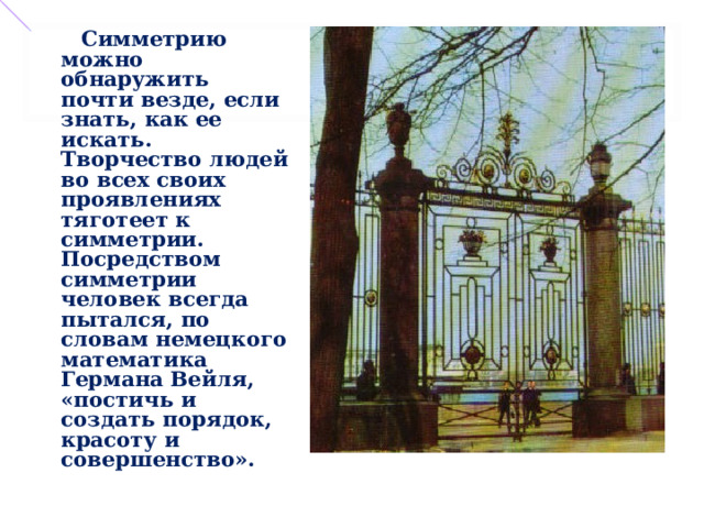   Симметрию можно обнаружить почти везде, если знать, как ее искать. Творчество людей во всех своих проявлениях тяготеет к симметрии. Посредством симметрии человек всегда пытался, по словам немецкого математика Германа Вейля, «постичь и создать порядок, красоту и совершенство». 