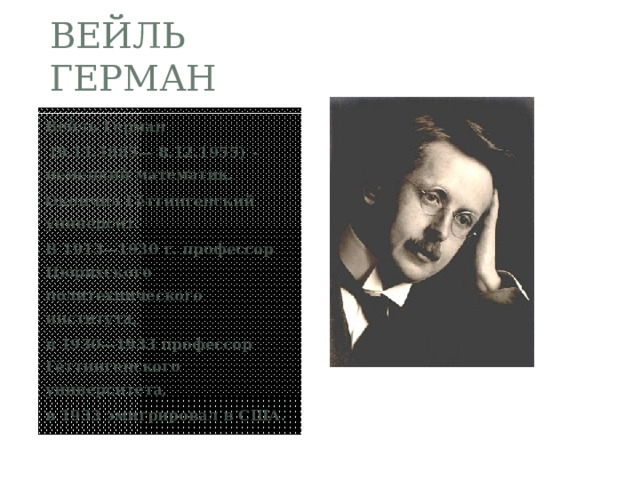 ВЕЙЛЬ ГЕРМАН Вейль Герман  (9.11.1885— 8.12.1955) - немецкий математик. Окончил Гёттингенский университ. В 1913—1930 г. профессор Цюрихского политехнического института, в 1930—1933 профессор Гёттингенского университета, в 1933 эмигрировал в США. 