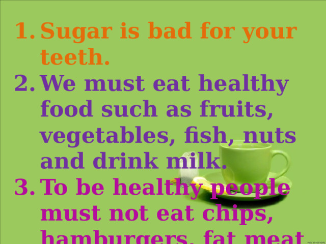 Sugar is bad for your teeth. We must eat healthy food such as fruits, vegetables, fish, nuts and drink milk. To be healthy people must not eat chips, hamburgers, fat meat and drink gas waters. 