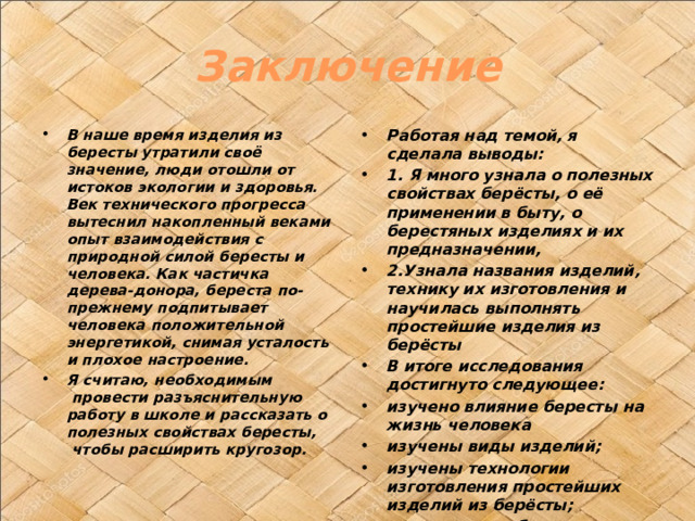 Заключение В наше время изделия из бересты утратили своё значение, люди отошли от истоков экологии и здоровья. Век технического прогресса вытеснил накопленный веками опыт взаимодействия с природной силой бересты и человека. Как частичка дерева-донора, береста по-прежнему подпитывает человека положительной энергетикой, снимая усталость и плохое настроение.  Я считаю, необходимым  провести разъяснительную работу в школе и рассказать о полезных свойствах бересты,  чтобы расширить кругозор. Работая над темой, я сделала выводы: 1. Я много узнала о полезных свойствах берёсты, о её применении в быту, о берестяных изделиях и их предназначении, 2.Узнала названия изделий, технику их изготовления и научилась выполнять простейшие изделия из берёсты В итоге исследования достигнуто следующее: изучено влияние бересты на жизнь человека изучены виды изделий; изучены технологии изготовления простейших изделий из берёсты; изготовлены образцы изделий к соответствующим разделам. 