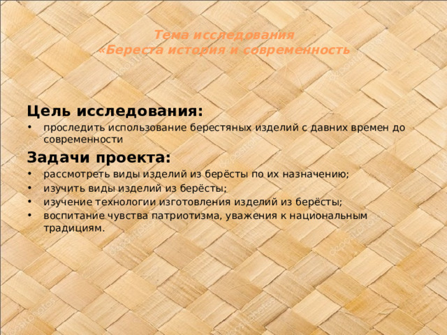Тема исследования  «Береста история и современность   Цель исследования: проследить использование берестяных изделий с давних времен до современности Задачи проекта: рассмотреть виды изделий из берёсты по их назначению; изучить виды изделий из берёсты; изучение технологии изготовления изделий из берёсты; воспитание чувства патриотизма, уважения к национальным традициям. 