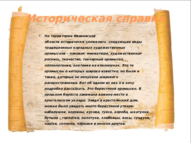 Историческая справка На территории Ивановской области исторически сложились  следующие виды традиционных народных художественных промыслов – лаковая  миниатюра, художественная роспись, ткачество, гончарный промысел, лозоплетение, плетение на коклюшках. Это те промыслы о которых широко известно, но были и такие, которые не получили широкого распространения. Вот об одном из них я и хочу подробно рассказать. Это берестяной промысел. В прошлом берёста занимала важное место в крестьянском укладе. Зайдя в крестьянский дом, можно было увидеть много берёстяной утвари: набирушки, корзины, кузова, туеса, короба, шкатулки, бутыли - горлатки, полотухи, хлебницы, вазы, сундуки, чашки, солонки, черпаки и многое другое.  