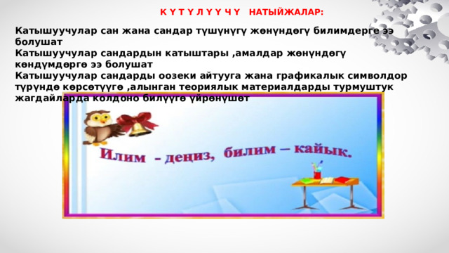    К Ү Т Ү Л Ү Ү Ч Ү НАТЫЙЖАЛАР: Катышуучулар сан жана сандар түшүнүгү жөнүндөгү билимдерге ээ болушат Катышуучулар сандардын катыштары ,амалдар жөнүндөгү көндүмдөргө ээ болушат Катышуучулар сандарды оозеки айтууга жана графикалык символдор түрүндө көрсөтүүгө ,алынган теориялык материалдарды турмуштук жагдайларда колдоно билүүгө үйрөнүшөт  