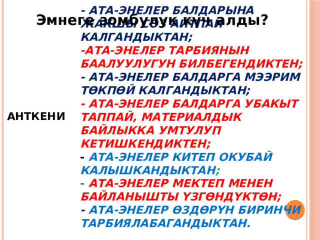 Эмнеге зомбулук күч алды?   АНТКЕНИ  - ата-энелер балдарына жакшы сөз айтпай калгандыктан;  -ата-энелер тарбиянын баалуулугун билбегендиктен;  - ата-энелер балдарга мээрим төкпөй калгандыктан;  - Ата-энелер балдарга убакыт таппай, материалдык байлыкка умтулуп кетишкендиктен;  - Ата-энелер китеп окубай калышкандыктан ;  - Ата-энелер мектеп менен байланышты үзгөндүктөн;  - ата-энелер өздөрүн биринчи тарбиялабагандыктан. 