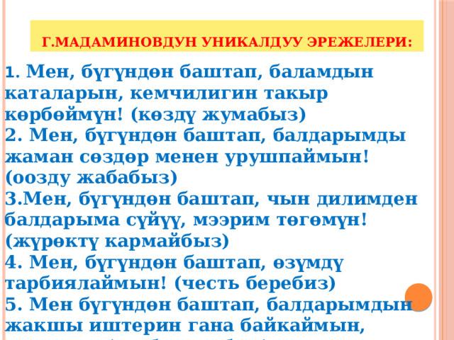 Г.Мадаминовдун уникалдуу эрежелери : 1 . Мен, бүгүндөн баштап, баламдын каталарын, кемчилигин такыр көрбөймүн! (көздү жумабыз) 2. Мен, бүгүндөн баштап, балдарымды жаман сөздөр менен урушпаймын! (оозду жабабыз) 3.Мен, бүгүндөн баштап, чын дилимден балдарыма сүйүү, мээрим төгөмүн! (жүрөктү кармайбыз) 4. Мен, бүгүндөн баштап, өзүмдү тарбиялаймын! (честь беребиз) 5. Мен бүгүндөн баштап, балдарымдын жакшы иштерин гана байкаймын, көрөмүн! (дүрбү салабыз) 