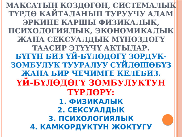     Зомбулук - бул адамдын эркин чектөө, анын үстүндө бийликке ээ болуу жана башкаруу максатын көздөгөн, системалык түрдө кайталанып туруучу адам эркине каршы физикалык, психологиялык, экономикалык жана сексуалдык мүнөздөгү таасир этүүчү актылар.  Бүгүн биз үй-бүлөдөгү зордук-зомбулук тууралуу сүйлөшөбүз жана бир чечимге келебиз.  Үй-бүлөдөгү зомбулуктун түрлөрү:  1. физикалык  2. сексуалдык  3. психологиялык  4. камкордуктун жоктугу 