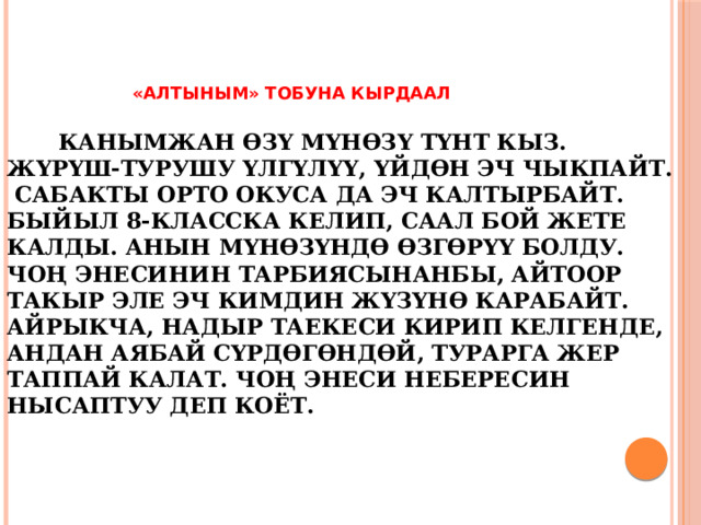  «АЛТЫНЫМ» тобуна кырдаал    Канымжан өзү мүнөзү түнт кыз. Жүрүш-турушу үлгүлүү, үйдөн эч чыкпайт. Сабакты орто окуса да эч калтырбайт. Быйыл 8-класска келип, саал бой жете калды. Анын мүнөзүндө өзгөрүү болду. Чоң энесинин тарбиясынанбы, айтоор такыр эле эч кимдин жүзүнө карабайт. Айрыкча, Надыр таекеси кирип келгенде, андан аябай сүрдөгөндөй, турарга жер таппай калат. Чоң энеси небересин нысаптуу деп коёт.      
