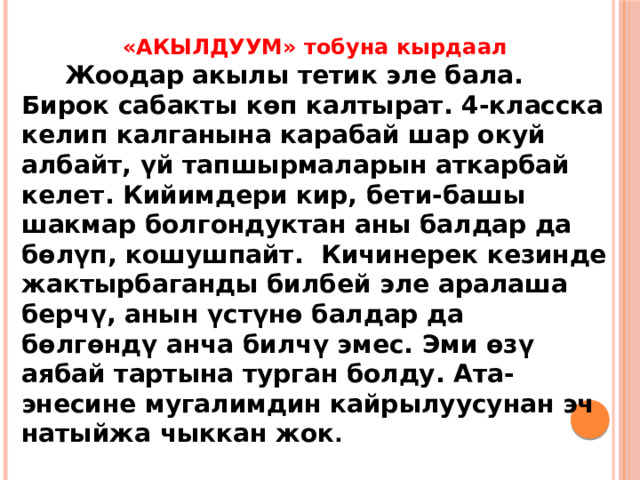 «АКЫЛДУУМ» тобуна кырдаал  Жоодар акылы тетик эле бала. Бирок сабакты көп калтырат. 4-класска келип калганына карабай шар окуй албайт, үй тапшырмаларын аткарбай келет. Кийимдери кир, бети-башы шакмар болгондуктан аны балдар да бөлүп, кошушпайт. Кичинерек кезинде жактырбаганды билбей эле аралаша берчү, анын үстүнө балдар да бөлгөндү анча билчү эмес. Эми өзү аябай тартына турган болду. Ата-энесине мугалимдин кайрылуусунан эч натыйжа чыккан жок . 