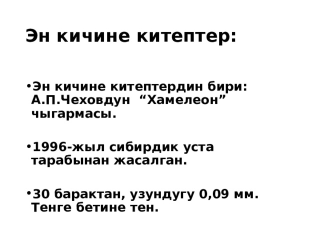 Эн кичине китептер: Эн кичине китептердин бири: А.П.Чеховдун “Хамелеон” чыгармасы.  1996-жыл сибирдик уста тарабынан жасалган.  30 барактан, узундугу 0,09 мм. Тенге бетине тен.  