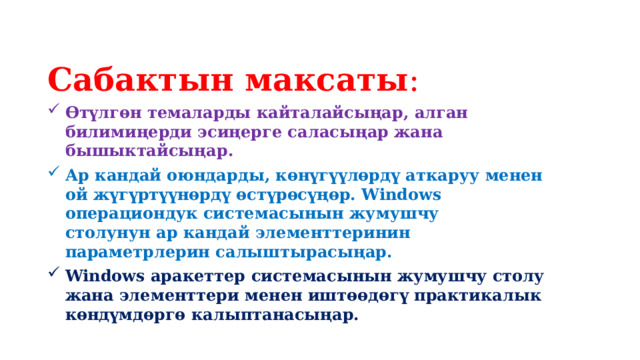Сабактын максаты : Өтүлгөн темаларды кайталайсыңар, алган билимиңерди эсиңерге саласыңар жана бышыктайсыңар. Ар кандай оюндарды, көнүгүүлөрдү аткаруу менен ой жүгүртүүнөрдү өстүрөсүңөр. Windows операциондук системасынын жумушчу столунун ар кандай элементтеринин параметрлерин салыштырасыңар. Windows аракеттер системасынын жумушчу столу жана элементтери менен иштөөдөгү практикалык көндүмдөргө калыптанасыңар. 