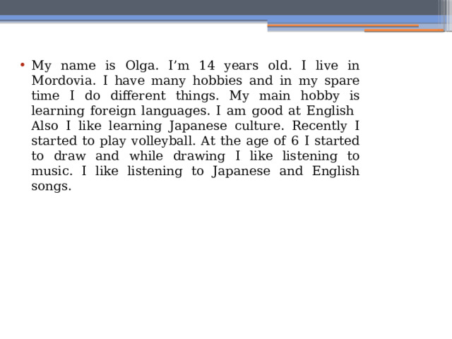 My name is Olga. I’m 14 years old. I live in Mordovia. I have many hobbies and in my spare time I do different things. My main hobby is learning foreign languages. I am good at English Also I like learning Japanese culture. Recently I started to play volleyball. At the age of 6 I started to draw and while drawing I like listening to music. I like listening to Japanese and English songs. 