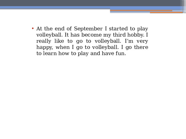 At the end of September I started to play volleyball. It has become my third hobby. I really like to go to volleyball. I’m very happy, when I go to volleyball. I go there to learn how to play and have fun. 