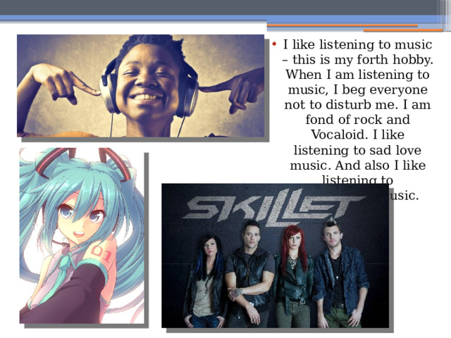 I like listening to music – this is my forth hobby. When I am listening to music, I beg everyone not to disturb me. I am fond of rock and Vocaloid. I like listening to sad love music. And also I like listening to instrumental music. 