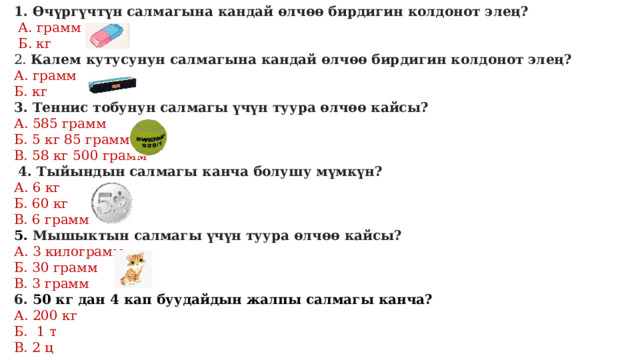 1. Өчүргүчтүн салмагына кандай өлчөө бирдигин колдонот элең?  А. грамм  Б. кг 2. Калем кутусунун салмагына кандай өлчөө бирдигин колдонот элең? А. грамм Б. кг 3. Теннис тобунун салмагы үчүн туура өлчөө кайсы? А. 585 грамм Б. 5 кг 85 грамм В. 58 кг 500 грамм  4. Тыйындын салмагы канча болушу мүмкүн? А. 6 кг Б. 60 кг В. 6 грамм 5. Мышыктын салмагы үчүн туура өлчөө кайсы? А. 3 килограмм Б. 30 грамм В. 3 грамм 6. 50 кг дан 4 кап буудайдын жалпы салмагы канча? А. 200 кг Б. 1 т В. 2 ц 