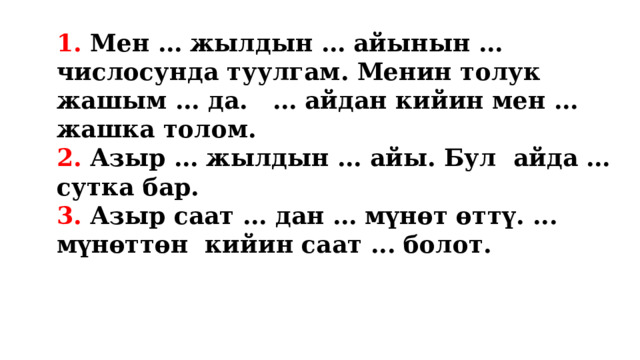 1. Мен … жылдын … айынын … числосунда туулгам. Менин толук жашым … да. … айдан кийин мен … жашка толом. 2. Азыр … жылдын … айы. Бул айда … сутка бар. 3. Азыр саат … дан … мүнөт өттү. ... мүнөттөн кийин саат ... болот.  