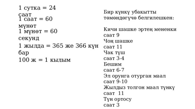 1 сутка = 24 саат Бир күнкү убакытты төмөндөгүчө белгилешкен: Кичи шашке эртең мененки саат 9 Чоң шашке саат 11 Чак түш саат 3-4 Бешим саат 6-7 Эл орунга отурган маал саат 9-10 Жылдыз толгон маал түнкү саат 11 Түн ортосу саат 3 1 саат = 60 мүнөт 1 мүнөт = 60 секунд 1 жылда = 365 же 366 күн бар 100 ж = 1 кылым 