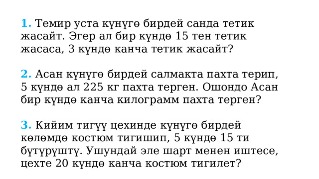 1. Темир уста күнүгө бирдей санда тетик жасайт. Эгер ал бир күндө 15 тен тетик жасаса, 3 күндө канча тетик жасайт? 2. Асан күнүгө бирдей салмакта пахта терип, 5 күндө ал 225 кг пахта терген. Ошондо Асан бир күндө канча килограмм пахта терген? 3. Кийим тигүү цехинде күнүгө бирдей көлөмдө костюм тигишип, 5 күндө 15 ти бүтүрүштү. Ушундай эле шарт менен иштесе, цехте 20 күндө канча костюм тигилет? 