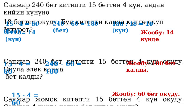 Санжар 240 бет китепти 15 беттен 4 күн, андан кийин күнүнө 18 беттен окуду. Бул китепти канча күндө окуп бүтүрөт? Санжар 240 бет китепти 15 беттен 4 күн окуду. Окула элек канча  бет калды? Санжар жомок китепти 15 беттен 4 күн окуду. Санжар 4 күндө канча бет китеп окуду?  15 · 4 = 60 (бет ) 240 – 60 = 180 (бет) 180 : 18 = 10 (күн) Жообу: 14 күндө 4+10= 14 (күн) Жообу: 180 бет калды. 240 – 60 = 180 15 · 4 = 60 Жообу: 60 бет окуду. 15 · 4 = 60 