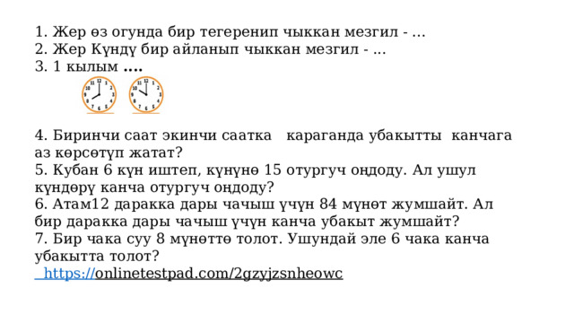 1. Жер өз огунда бир тегеренип чыккан мезгил - ... 2. Жер Күндү бир айланып чыккан мезгил - ... 3. 1 кылым .... 4. Биринчи саат экинчи саатка караганда убакытты канчага аз көрсөтүп жатат? 5. Кубан 6 күн иштеп, күнүнө 15 отургуч оңдоду. Ал ушул күндөрү канча отургуч оңдоду? 6. Атам12 даракка дары чачыш үчүн 84 мүнөт жумшайт. Ал бир даракка дары чачыш үчүн канча убакыт жумшайт? 7. Бир чака суу 8 мүнөттө толот. Ушундай эле 6 чака канча убакытта толот?  https:// onlinetestpad.com/2gzyjzsnheowc  