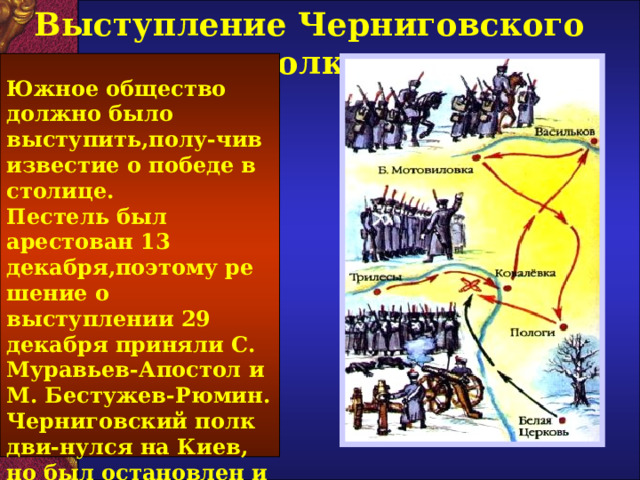 Выступление Черниговского полка Южное общество должно было выступить,полу-чив известие о победе в столице. Пестель был арестован 13 декабря,поэтому ре шение о выступлении 29 декабря приняли С. Муравьев-Апостол и М. Бестужев-Рюмин. Черниговский полк дви-нулся на Киев, но был остановлен и 3 января потерпел сокрушите-льное поражение.  