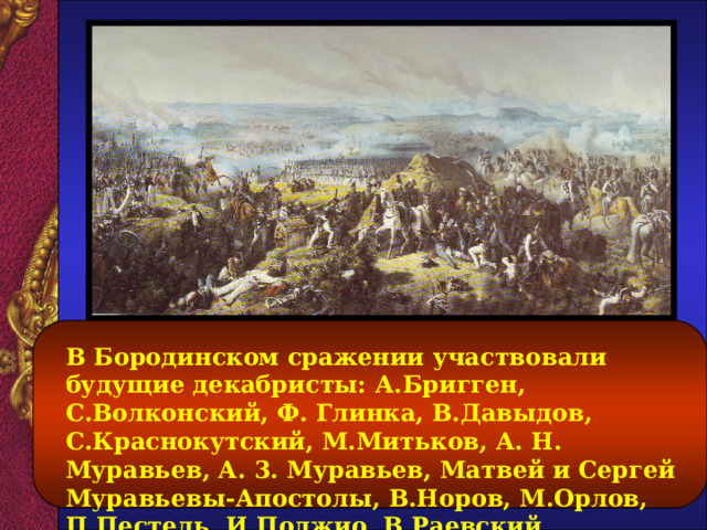 В Бородинском сражении участвовали будущие декабристы: А.Бригген, С.Волконский, Ф. Глинка, В.Давыдов, С.Краснокутский, М.Митьков, А. Н. Муравьев, А. 3. Муравьев, Матвей и Сергей Муравьевы-Апостолы, В.Норов, М.Орлов, П.Пестель, И.Поджио, В.Раевский, С.Трубецкой, М.Фонвизин, И.Якушкин.  