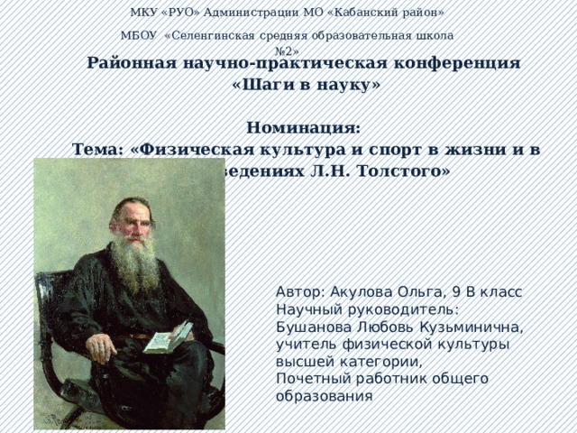МКУ «РУО»  Администрации МО «Кабанский район» МБОУ «Селенгинская средняя образовательная школа №2»   Районная научно-практическая конференция  «Шаги в науку»   Номинация:  Тема: «Физическая культура и спорт в жизни и в произведениях Л.Н. Толстого» Автор: Акулова Ольга, 9 В класс Научный руководитель: Бушанова Любовь Кузьминична, учитель физической культуры высшей категории, Почетный работник общего образования  