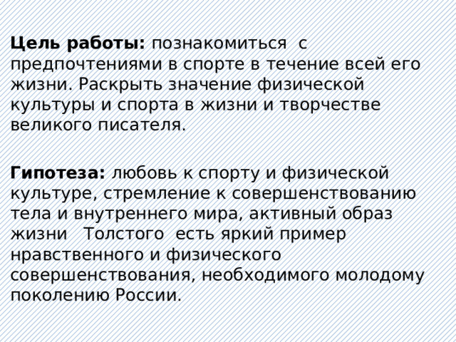   Цель работы: познакомиться с предпочтениями в спорте в течение всей его жизни. Раскрыть значение физической культуры и спорта в жизни и творчестве великого писателя.   Гипотеза: любовь к спорту и физической культуре, стремление к совершенствованию тела и внутреннего мира, активный образ жизни Толстого есть яркий пример нравственного и физического совершенствования, необходимого молодому поколению России.   