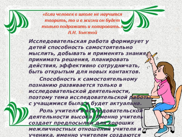 Исследовательская работа формирует у детей способность самостоятельно мыслить, добывать и применять знания, принимать решения, планировать действия, эффективно сотрудничать, быть открытым для новых контактов.  Способность к самостоятельному познанию развивается только в исследовательской деятельности, поэтому тема исследовательской работы с учащимися была и будет актуальна.  Роль учителя в исследовательской деятельности высока. Именно учитель создает предпосылки для хороших межличностных отношений учителя и ученика, именно учителем создаются формы и условия исследовательской деятельности. 