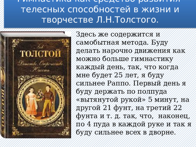 Гимнастика как средство развития телесных способностей в жизни и творчестве Л.Н.Толстого.   Здесь же содержится и самобытная метода. Буду делать нарочно движения как можно больше гимнастику каждый день, так, что когда мне будет 25 лет, я буду сильнее Раппо. Первый день я буду держать по полпуда «вытянутой рукой» 5 минут, на другой 21 фунт, на третий 22 фунта и т. д. так, что, наконец, по 4 пуда в каждой руке и так я буду сильнее всех в дворне. 
