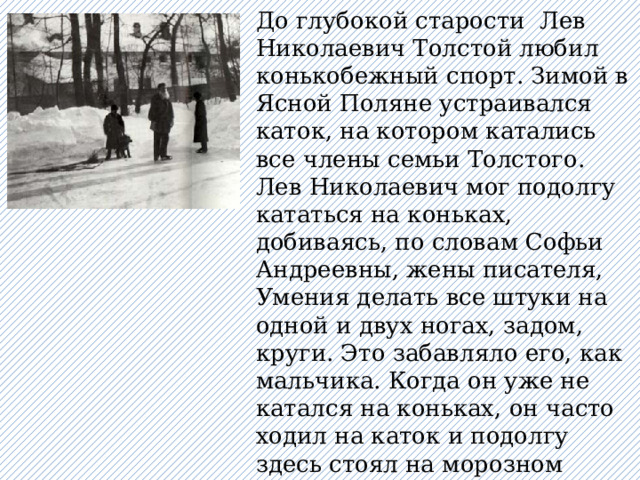 До глубокой старости Лев Николаевич Толстой любил конькобежный спорт. Зимой в Ясной Поляне устраивался каток, на котором катались все члены семьи Толстого. Лев Николаевич мог подолгу кататься на коньках, добиваясь, по словам Софьи Андреевны, жены писателя, Умения делать все штуки на одной и двух ногах, задом, круги. Это забавляло его, как мальчика. Когда он уже не катался на коньках, он часто ходил на каток и подолгу здесь стоял на морозном воздухе, любуясь ловкостью юных конькобежцев. 