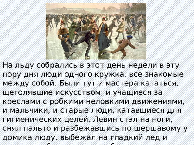 На льду собрались в этот день недели в эту пору дня люди одного кружка, все знакомые между собой. Были тут и мастера кататься, щеголявшие искусством, и учащиеся за креслами с робкими неловкими движениями, и мальчики, и старые люди, катавшиеся для гигиенических целей. Левин стал на ноги, снял пальто и разбежавшись по шершавому у домика люду, выбежал на гладкий лед и покатился без усилия, как будто одною своею волей убыстряя, укорачивая и направляя бег» 