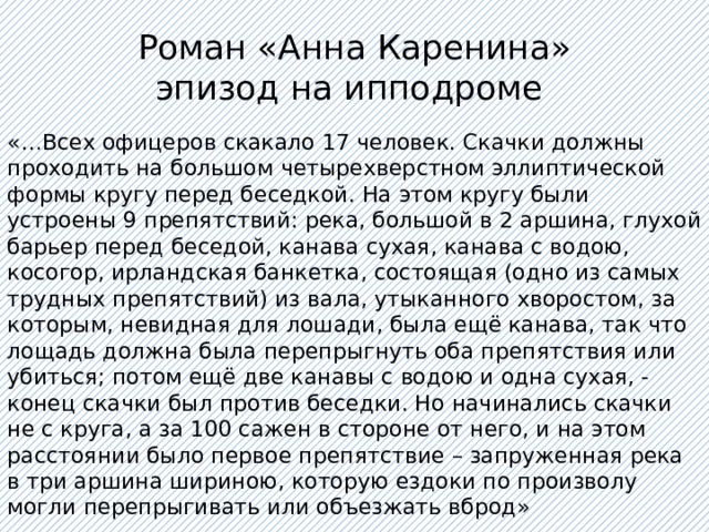 Роман «Анна Каренина»  эпизод на ипподроме «…Всех офицеров скакало 17 человек. Скачки должны проходить на большом четырехверстном эллиптической формы кругу перед беседкой. На этом кругу были устроены 9 препятствий: река, большой в 2 аршина, глухой барьер перед беседой, канава сухая, канава с водою, косогор, ирландская банкетка, состоящая (одно из самых трудных препятствий) из вала, утыканного хворостом, за которым, невидная для лошади, была ещё канава, так что лощадь должна была перепрыгнуть оба препятствия или убиться; потом ещё две канавы с водою и одна сухая, - конец скачки был против беседки. Но начинались скачки не с круга, а за 100 сажен в стороне от него, и на этом расстоянии было первое препятствие – запруженная река в три аршина шириною, которую ездоки по произволу могли перепрыгивать или объезжать вброд» 