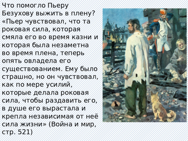 Что помогло Пьеру Безухову выжить в плену? «Пьер чувствовал, что та роковая сила, которая смяла его во время казни и которая была незаметна во время плена, теперь опять овладела его существованием. Ему было страшно, но он чувствовал, как по мере усилий, которые делала роковая сила, чтобы раздавить его, в душе его вырастала и крепла независимая от неё сила жизни» (Война и мир, стр. 521) 