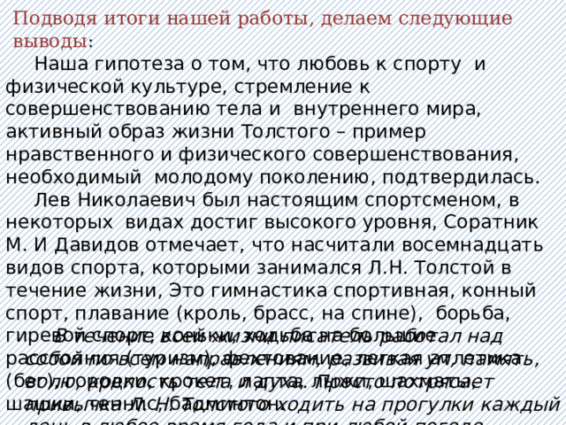 Подводя итоги нашей работы, делаем следующие выводы :  Наша гипотеза о том, что любовь к спорту и физической культуре, стремление к совершенствованию тела и внутреннего мира, активный образ жизни Толстого – пример нравственного и физического совершенствования, необходимый молодому поколению, подтвердилась.  Лев Николаевич был настоящим спортсменом, в некоторых видах достиг высокого уровня, Соратник М. И Давидов отмечает, что насчитали восемнадцать видов спорта, которыми занимался Л.Н. Толстой в течение жизни, Это гимнастика спортивная, конный спорт, плавание (кроль, брасс, на спине), борьба, гиревой спорт, коньки, ходьба на большие расстояния (туризм), фехтование, легкая атлетика (бег), городки, крокет, лапта, лыжи, шахматы, шашки, теннис, бадминтон.  В течение всей жизни писатель работал над собой по всем направлениям, развивая ум, память, волю, крепость тела и духа. Просто потрясает привычка Л. Н. Толстого ходить на прогулки каждый день в любое время года и при любой погоде. 