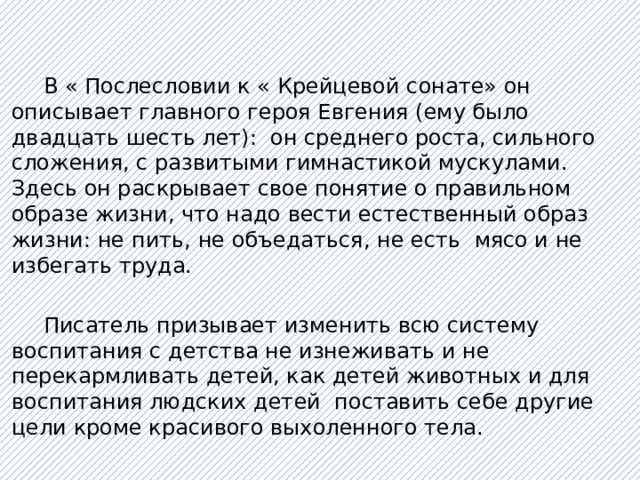 В « Послесловии к « Крейцевой сонате» он описывает главного героя Евгения (ему было двадцать шесть лет): он среднего роста, сильного сложения, с развитыми гимнастикой мускулами. Здесь он раскрывает свое понятие о правильном образе жизни, что надо вести естественный образ жизни: не пить, не объедаться, не есть мясо и не избегать труда.  Писатель призывает изменить всю систему воспитания с детства не изнеживать и не перекармливать детей, как детей животных и для воспитания людских детей поставить себе другие цели кроме красивого выхоленного тела. 